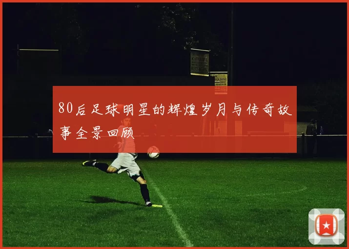 80后足球明星的辉煌岁月与传奇故事全景回顾