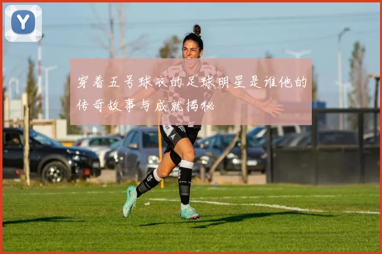 穿着五号球衣的足球明星是谁他的传奇故事与成就揭秘