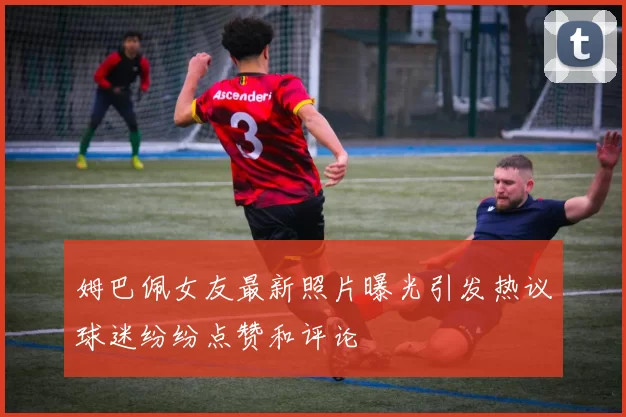 姆巴佩女友最新照片曝光引发热议球迷纷纷点赞和评论