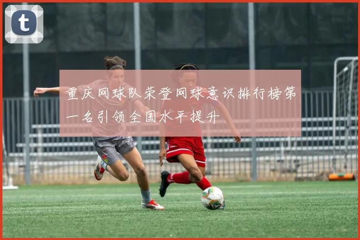 重庆网球队荣登网球意识排行榜第一名引领全国水平提升