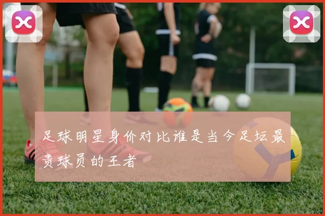 足球明星身价对比谁是当今足坛最贵球员的王者