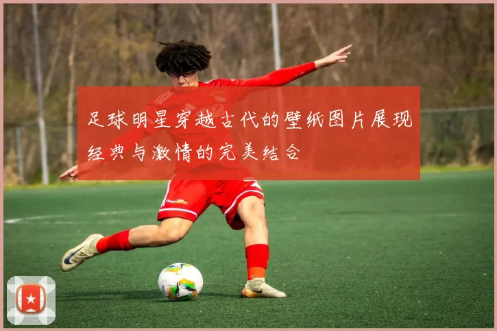 足球明星穿越古代的壁纸图片展现经典与激情的完美结合
