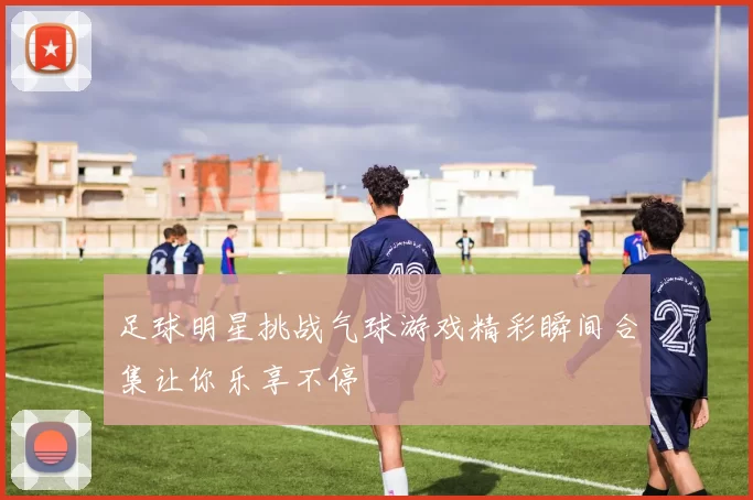 足球明星挑战气球游戏精彩瞬间合集让你乐享不停