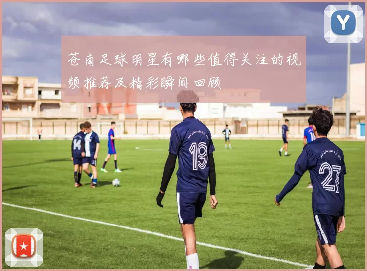 苍南足球明星有哪些值得关注的视频推荐及精彩瞬间回顾