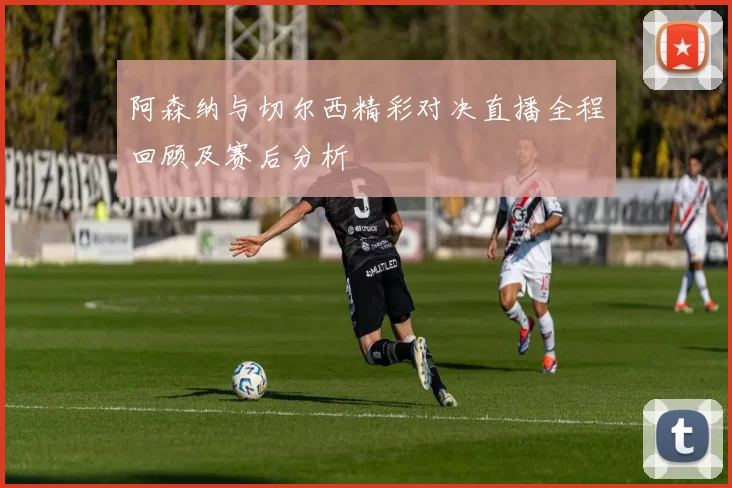阿森纳与切尔西精彩对决直播全程回顾及赛后分析