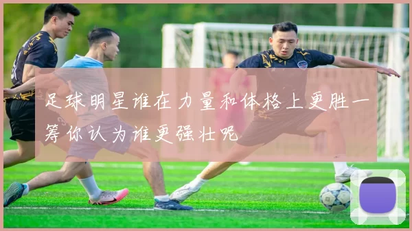 足球明星谁在力量和体格上更胜一筹你认为谁更强壮呢