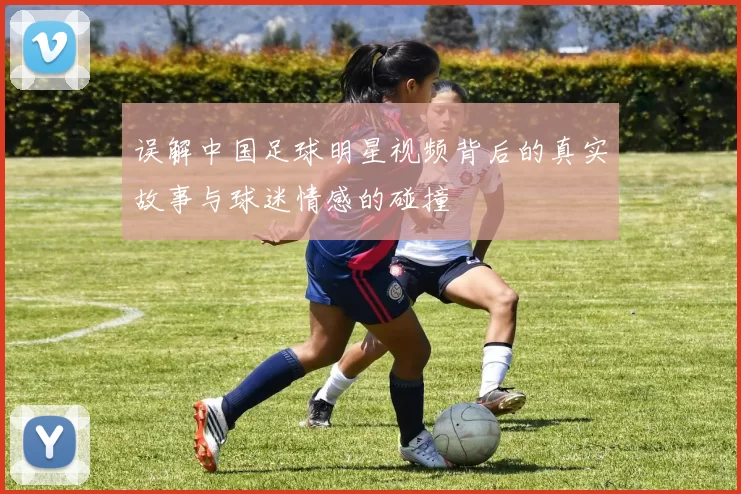 误解中国足球明星视频背后的真实故事与球迷情感的碰撞