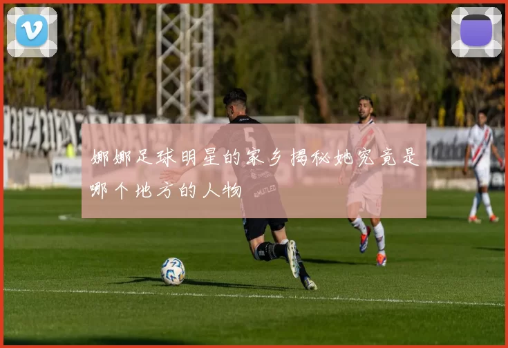 娜娜足球明星的家乡揭秘她究竟是哪个地方的人物