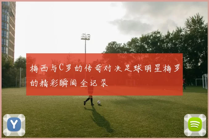 梅西与C罗的传奇对决足球明星梅罗的精彩瞬间全记录