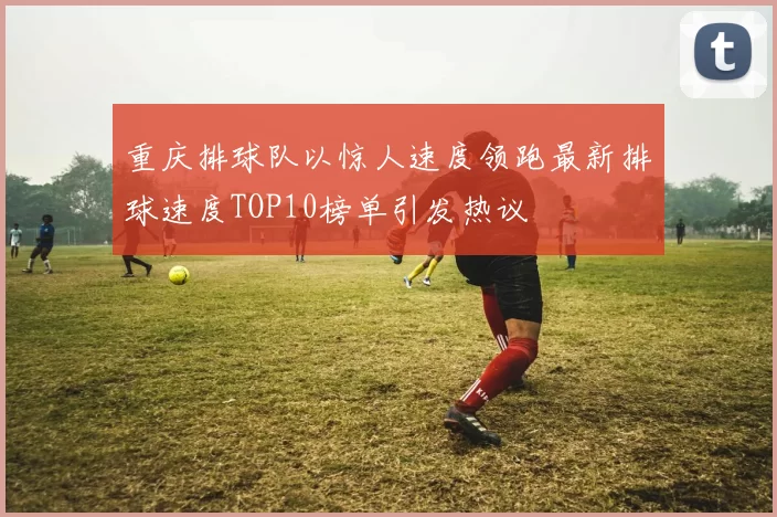重庆排球队以惊人速度领跑最新排球速度TOP10榜单引发热议