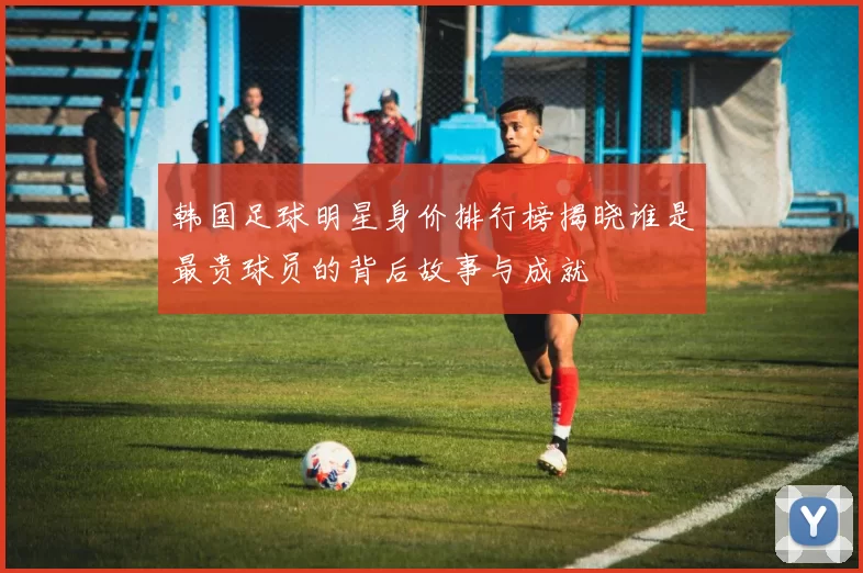 韩国足球明星身价排行榜揭晓谁是最贵球员的背后故事与成就