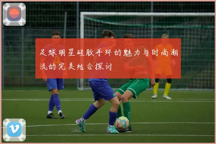 足球明星硅胶手环的魅力与时尚潮流的完美结合探讨