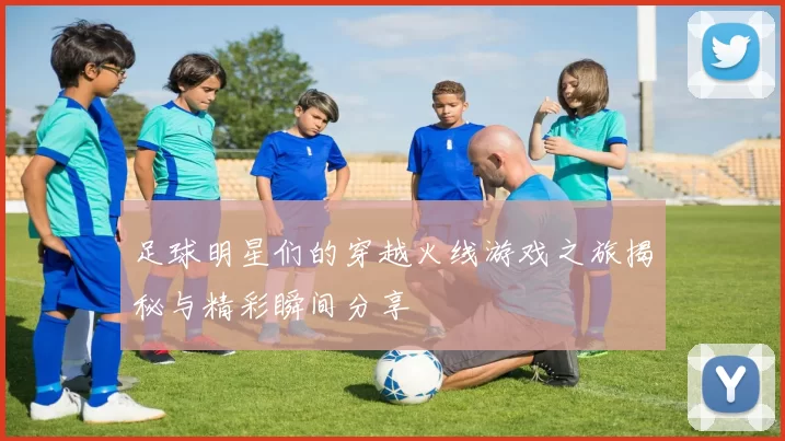 足球明星们的穿越火线游戏之旅揭秘与精彩瞬间分享
