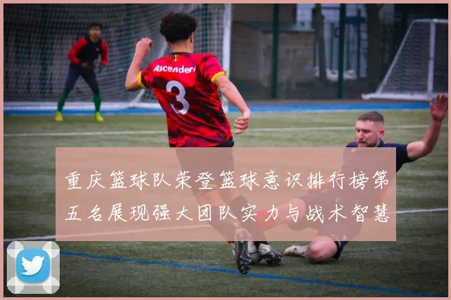 重庆篮球队荣登篮球意识排行榜第五名展现强大团队实力与战术智慧