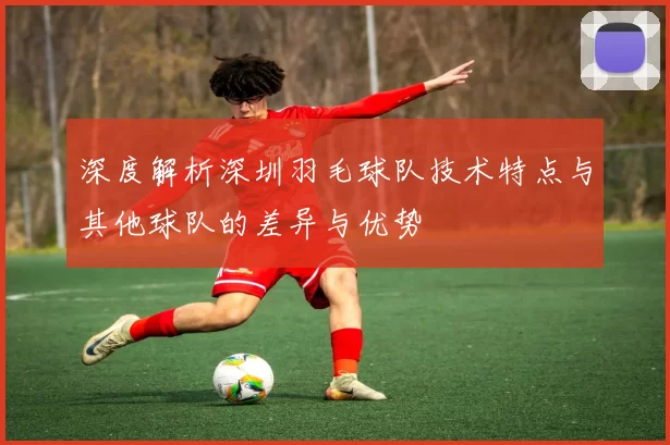 深度解析深圳羽毛球队技术特点与其他球队的差异与优势