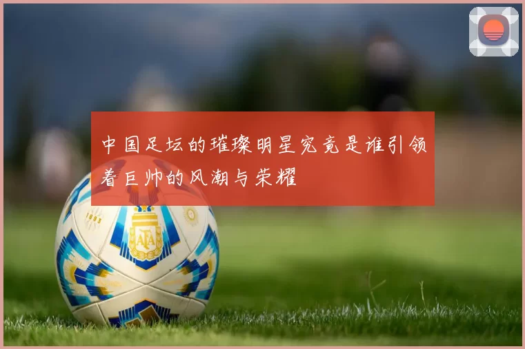 中国足坛的璀璨明星究竟是谁引领着巨帅的风潮与荣耀