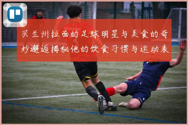 买兰州拉面的足球明星与美食的奇妙邂逅揭秘他的饮食习惯与运动表现