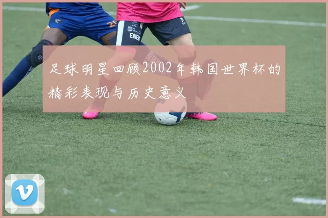 足球明星回顾2002年韩国世界杯的精彩表现与历史意义