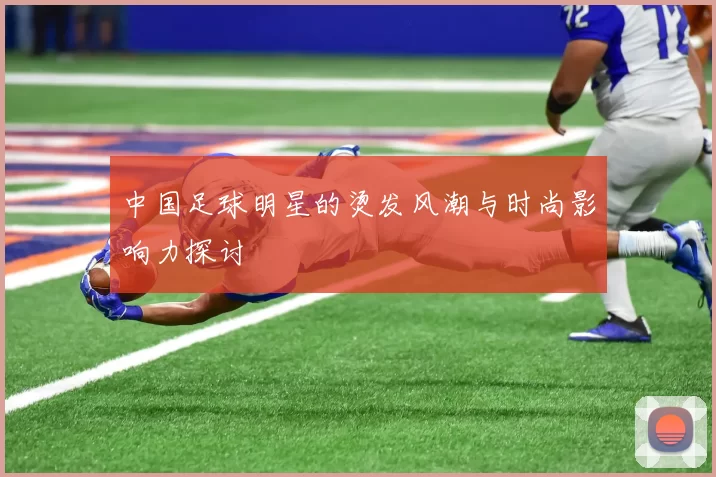 中国足球明星的烫发风潮与时尚影响力探讨