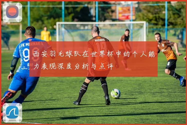 西安羽毛球队在世界杯中的个人能力表现深度分析与点评