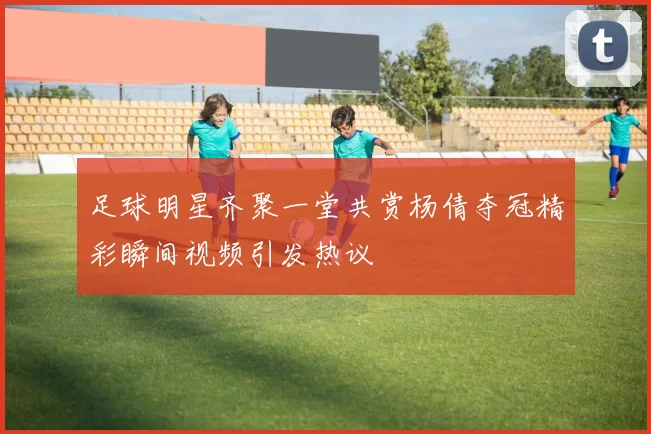 足球明星齐聚一堂共赏杨倩夺冠精彩瞬间视频引发热议