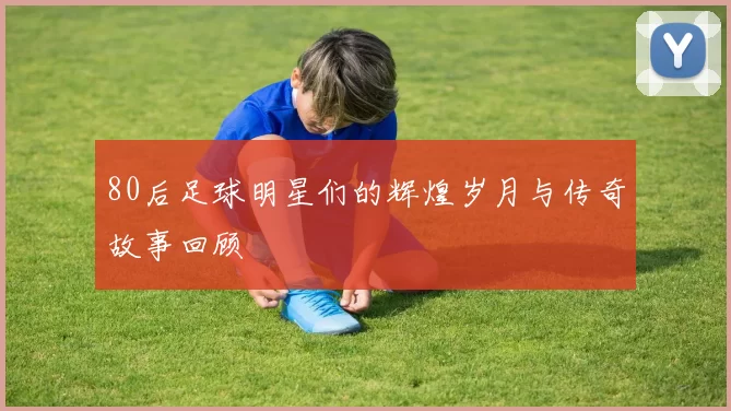 80后足球明星们的辉煌岁月与传奇故事回顾