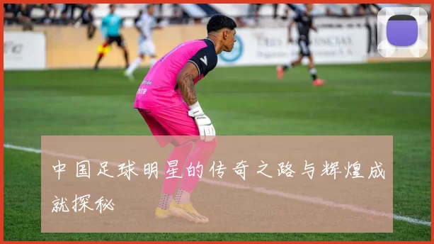 中国足球明星的传奇之路与辉煌成就探秘