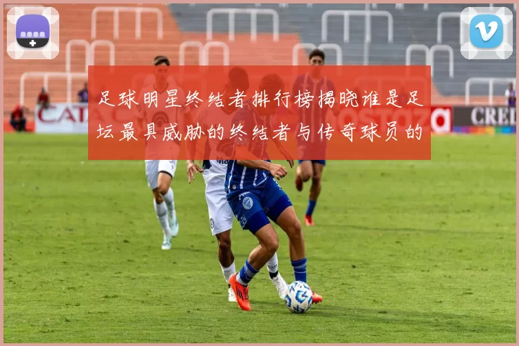 足球明星终结者排行榜揭晓谁是足坛最具威胁的终结者与传奇球员的对比分析