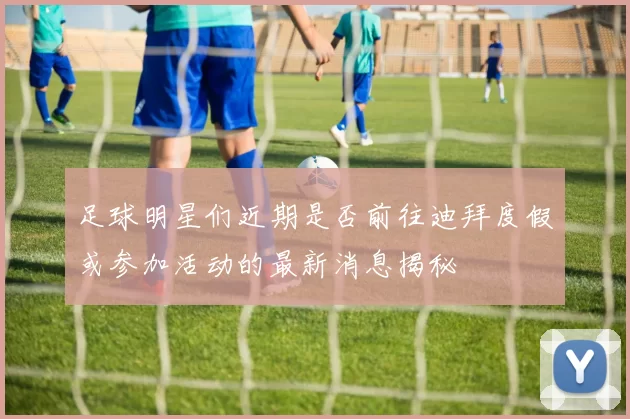 足球明星们近期是否前往迪拜度假或参加活动的最新消息揭秘
