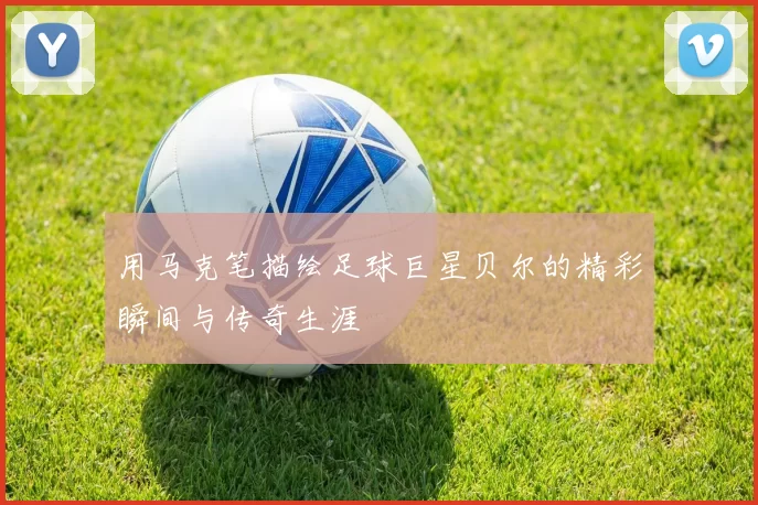 用马克笔描绘足球巨星贝尔的精彩瞬间与传奇生涯