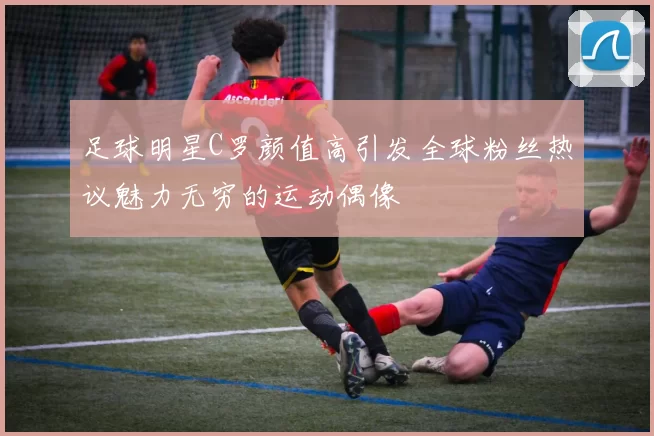 足球明星C罗颜值高引发全球粉丝热议魅力无穷的运动偶像
