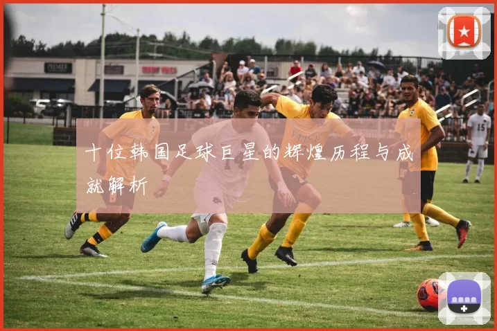 十位韩国足球巨星的辉煌历程与成就解析