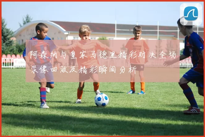 阿森纳与皇家马德里精彩对决全场录像回放及精彩瞬间分析