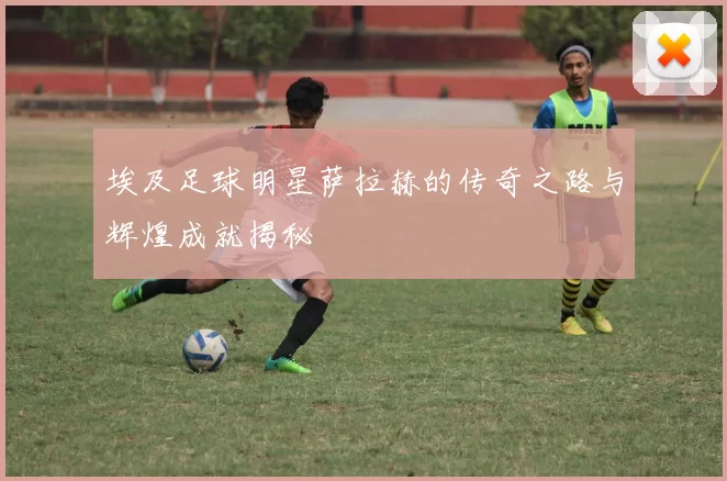 埃及足球明星萨拉赫的传奇之路与辉煌成就揭秘
