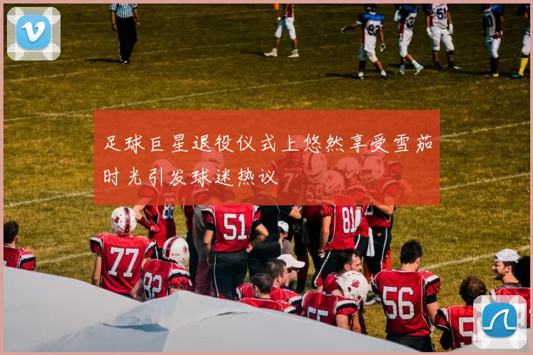 足球巨星退役仪式上悠然享受雪茄时光引发球迷热议