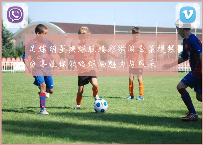 足球明星换球服精彩瞬间合集视频分享让你领略球场魅力与风采