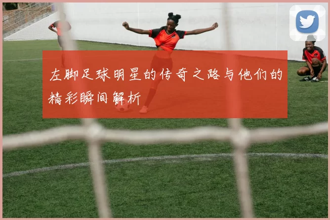 左脚足球明星的传奇之路与他们的精彩瞬间解析