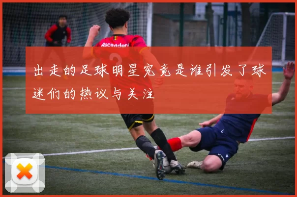 出走的足球明星究竟是谁引发了球迷们的热议与关注