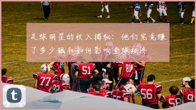 足球明星的收入揭秘：他们究竟赚了多少钱和如何影响全球经济