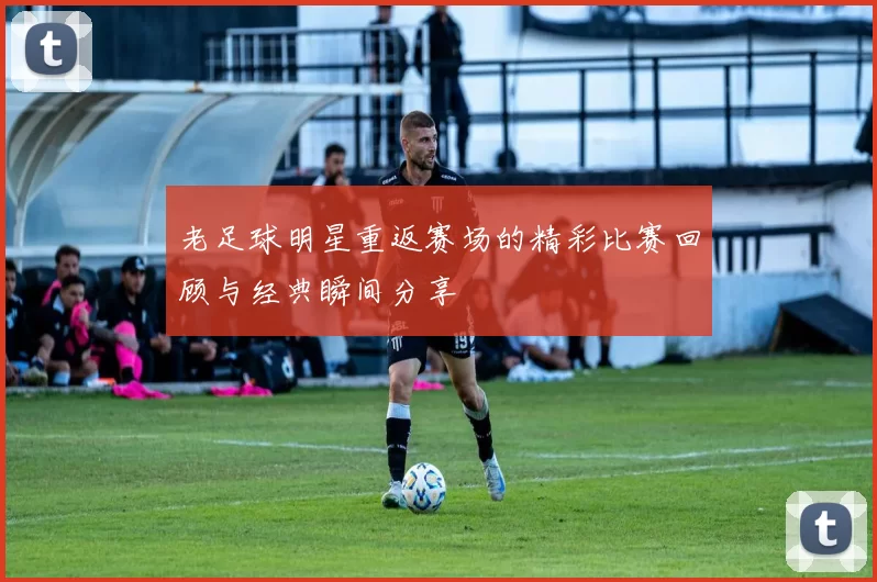 老足球明星重返赛场的精彩比赛回顾与经典瞬间分享