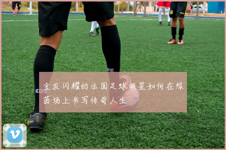 金发闪耀的法国足球明星如何在绿茵场上书写传奇人生