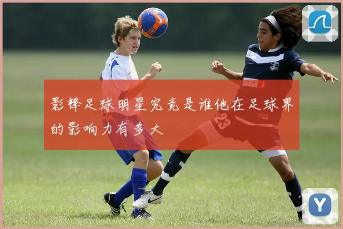 影锋足球明星究竟是谁他在足球界的影响力有多大