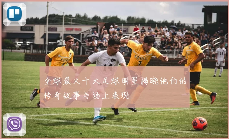 全球最火十大足球明星揭晓他们的传奇故事与场上表现