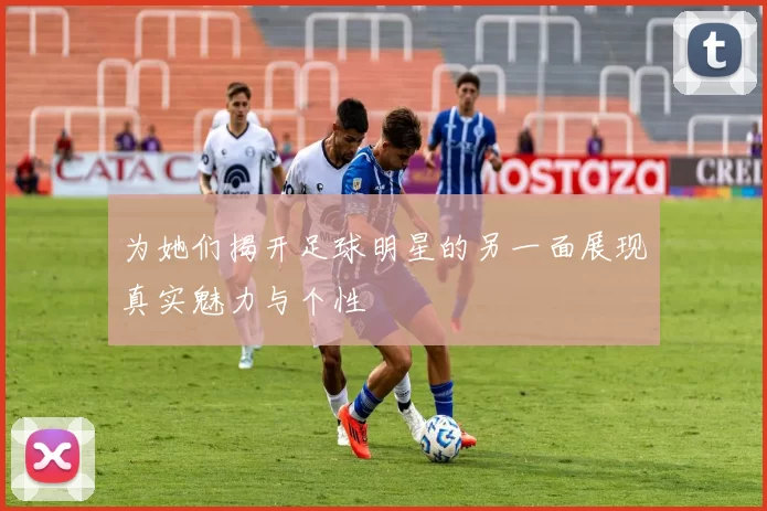 为她们揭开足球明星的另一面展现真实魅力与个性