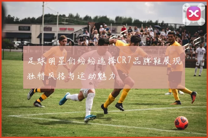 足球明星们纷纷选择CR7品牌鞋展现独特风格与运动魅力