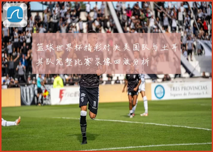篮球世界杯精彩对决美国队与土耳其队完整比赛录像回放分析