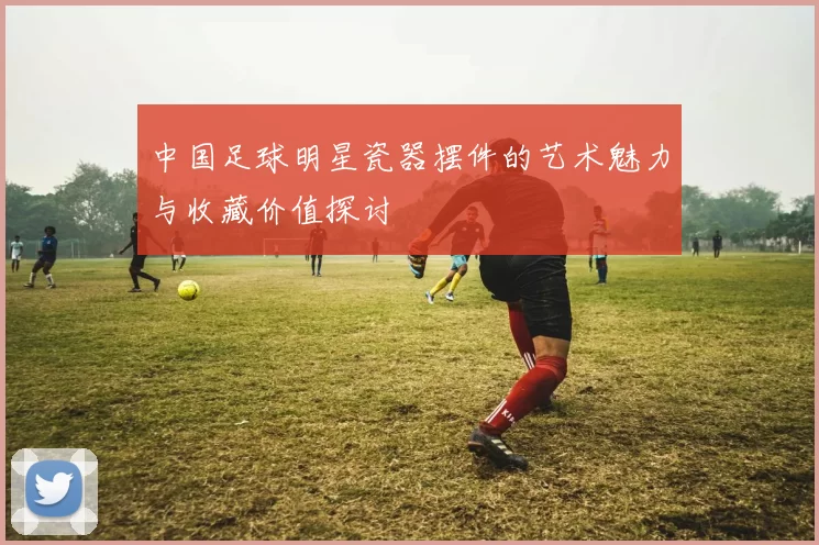中国足球明星瓷器摆件的艺术魅力与收藏价值探讨