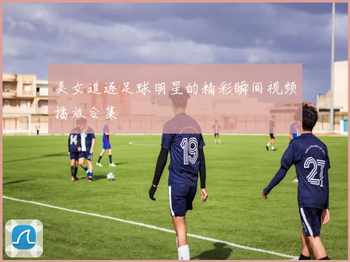 美女追逐足球明星的精彩瞬间视频播放合集