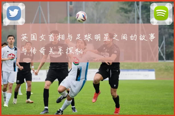 英国女首相与足球明星之间的故事与传奇关系探秘