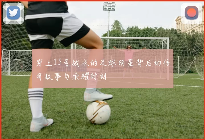 穿上15号战衣的足球明星背后的传奇故事与荣耀时刻